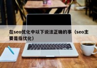 在seo优化中以下说法正确的事（seo主要是指优化）